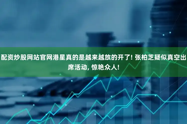 配资炒股网站官网港星真的是越来越放的开了! 张柏芝疑似真空出席活动, 惊艳众人!